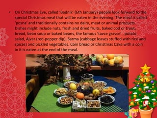 • On Christmas Eve, called ‘Badnik’ (6th January) people look forward to the
special Christmas meal that will be eaten in the evening. The meal is called
'posna' and traditionally contains no dairy, meat or animal products.
Dishes might include nuts, fresh and dried fruits, baked cod or trout,
bread, bean soup or baked beans, the famous ‘tavce gravce’ , potato
salad, Ajvar (red-pepper dip), Sarma (cabbage leaves stuffed with rice and
spices) and pickled vegetables. Coin bread or Christmas Cake with a coin
in it is eaten at the end of the meal.
 