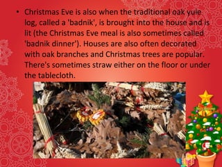 • Christmas Eve is also when the traditional oak yule
log, called a 'badnik', is brought into the house and is
lit (the Christmas Eve meal is also sometimes called
'badnik dinner'). Houses are also often decorated
with oak branches and Christmas trees are popular.
There's sometimes straw either on the floor or under
the tablecloth.
 