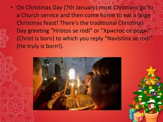 • On Christmas Day (7th January) most Christians go to
a Church service and then come home to eat a large
Christmas feast! There's the traditional Christmas
Day greeting "Hristos se rodi" or "Христос се роди!"
(Christ is born) to which you reply "Navistina se rodi"
(He truly is born!).
 