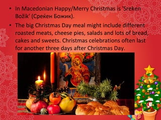 • In Macedonian Happy/Merry Christmas is 'Sreken
Božik' (Среќен Божик).
• The big Christmas Day meal might include different
roasted meats, cheese pies, salads and lots of bread,
cakes and sweets. Christmas celebrations often last
for another three days after Christmas Day.
 