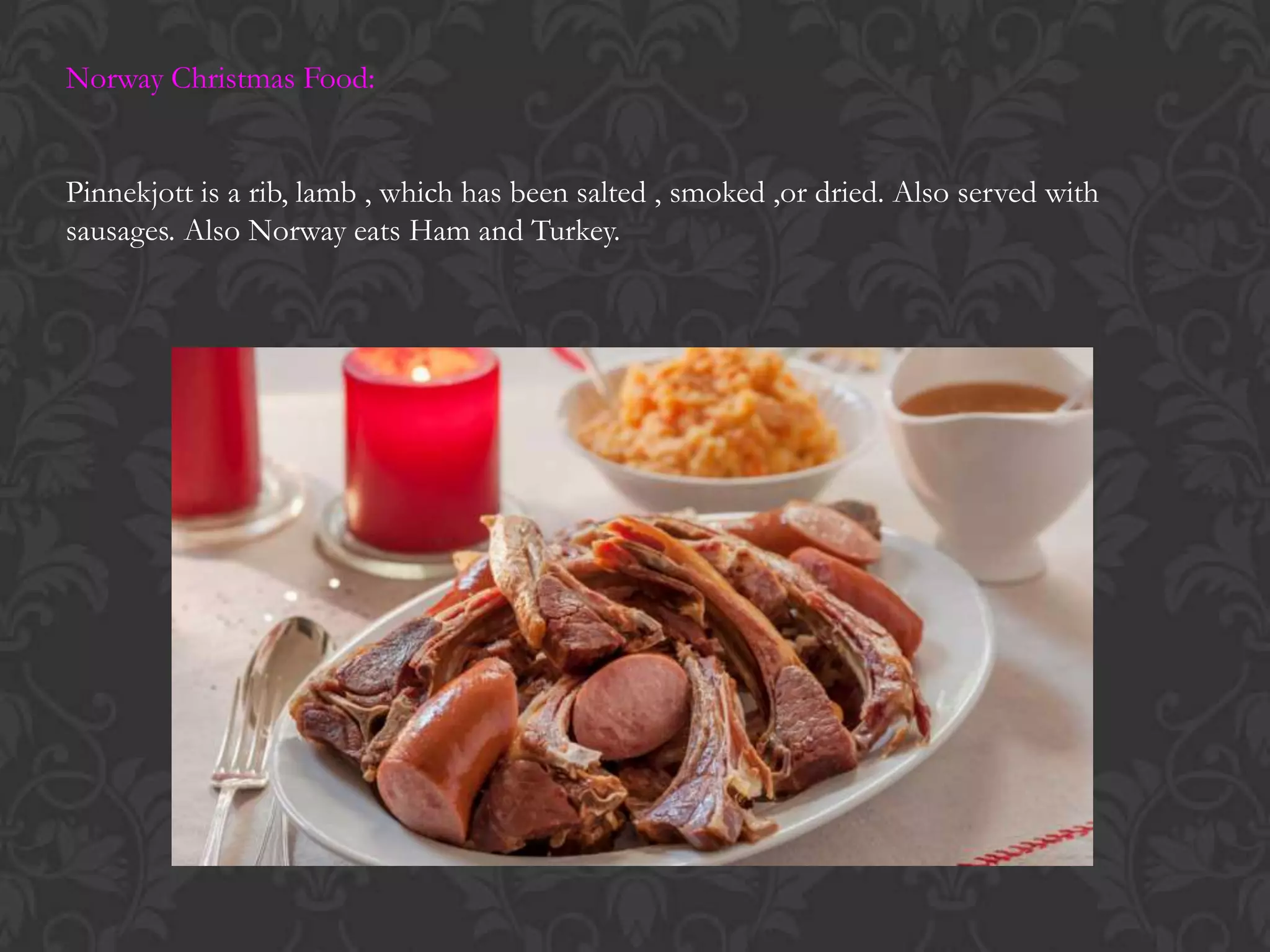 Norway Christmas Food:
Pinnekjott is a rib, lamb , which has been salted , smoked ,or dried. Also served with
sausages. Also Norway eats Ham and Turkey.