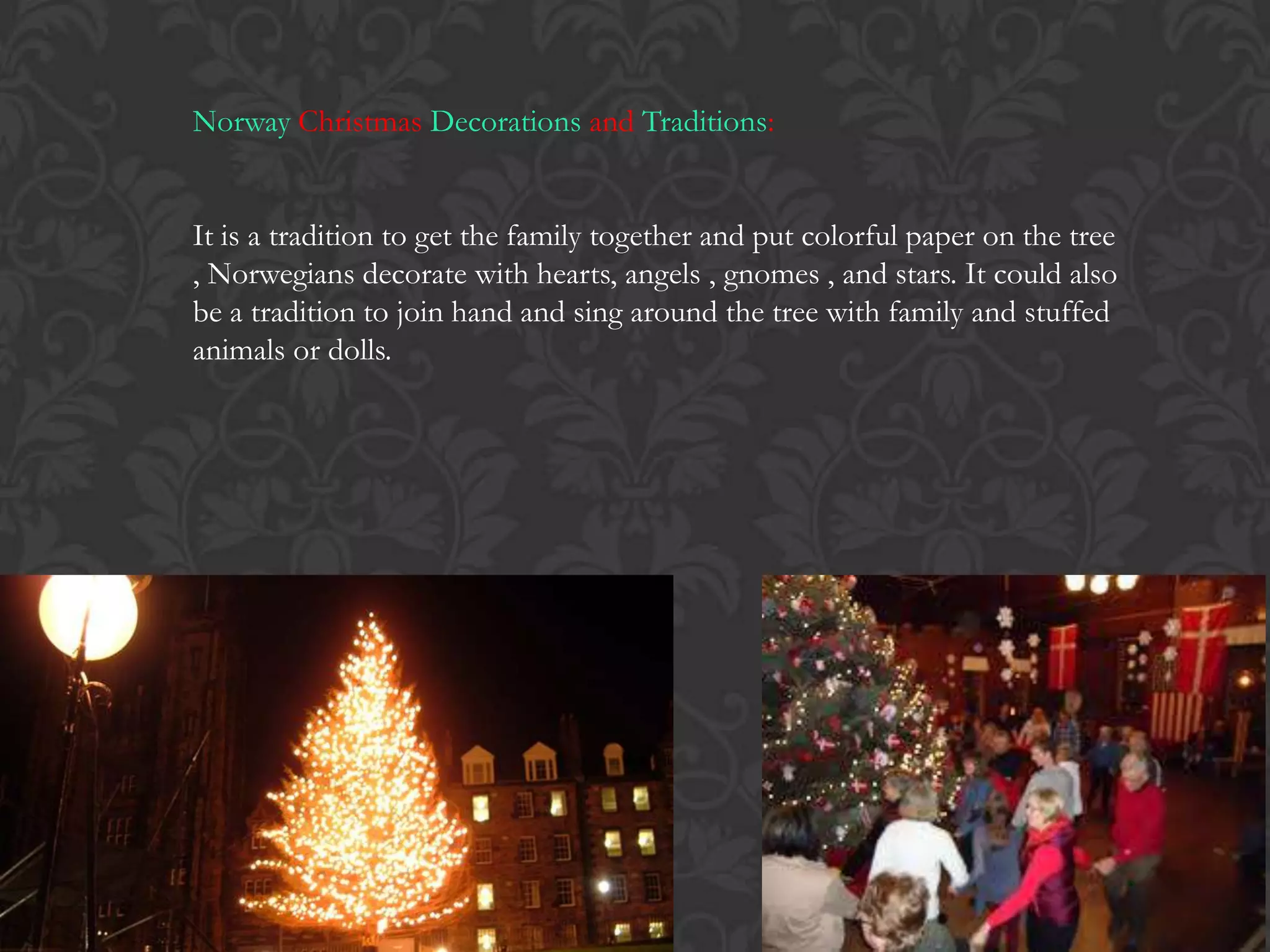 Norway Christmas Decorations and Traditions:
It is a tradition to get the family together and put colorful paper on the tree
, Norwegians decorate with hearts, angels , gnomes , and stars. It could also
be a tradition to join hand and sing around the tree with family and stuffed
animals or dolls.