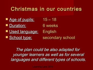Learning Labs 2010
Christmas in our countriesChristmas in our countries
 Age of pupils:Age of pupils: 15 – 1815 – 18
 Duration:Duration: 6 weeks6 weeks
 Used language:Used language: EnglishEnglish
 School type:School type: secondary schoolsecondary school
The plan could be also adapted forThe plan could be also adapted for
younger learners as well as for severalyounger learners as well as for several
languages and different types of schools.languages and different types of schools.
 