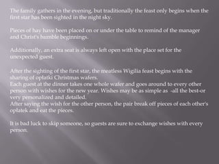 The family gathers in the evening, but traditionally the feast only begins when the first star has been sighted in the night sky. Pieces of hay have been placed on or under the table to remind of the manager and Christ's humble beginnings. Additionally, an extra seat is always left open with the place set for the unexpected guest.After the sighting of the first star, the meatless Wigilia feast begins with the sharing of opłatki Christmas wafers. Each guest at the dinner takes one whole wafer and goes around to every other person with wishes for the new year. Wishes may be as simple as -all the best-or very personalized and detailed. After saying the wish for the other person, the pair break off pieces of each other's opłatek and eat the pieces. It is bad luck to skip someone, so guests are sure to exchange wishes with every person.