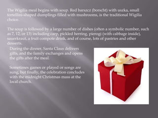 The Wigilia meal beginswith soup. Red barszcz (borscht) with uszka, small tortellini-shaped dumplings filled with mushrooms, is the traditionalWigilia choice. The soup is followed by a large number of dishes (often a symbolic number, such as 7, 12, or 13) including carp, pickled herring, pierogi (with cabbage inside), sauerkraut, a fruit compote drink, and of course, lots of pastries and other desserts.During the dinner, Santa Clausdelivers gifts, and the family exchanges and opens the gifts after the meal. Sometimes games or played or songs are sung, but finally, the celebration concludes with the midnight Christmas mass at the local church. 