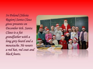 In Poland (Silesia
Region) Santa Claus
gives presents on
December 6th. Santa
Claus is a fat
grandfather with a
long grey b...