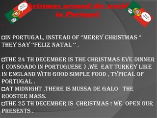 Christmas around the world =
in Portugal
◘In Portugal, Instead of ‘’Merry ChrIstMas ‘’
they say ‘’felIz natal ‘’ .
◘the 24 th deCeMber Is the ChrIstMas eve dInner
( Consoado In Portuguese ) ,we eat turkey lIke
In england wIth good sIMPle food , tyPICal of
Portugal .
◘at MIdnIght ,there Is Mussa de galo the
rooster Mass.
◘the 25 th deCeMber Is ChrIstMas ! we oPen our
Presents .
 