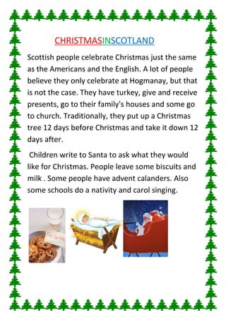 c

CHRISTMASINSCOTLAND
Scottish people celebrate Christmas just the same
as the Americans and the English. A lot of people
believe they only celebrate at Hogmanay, but that
is not the case. They have turkey, give and receive
presents, go to their family's houses and some go
to church. Traditionally, they put up a Christmas
tree 12 days before Christmas and take it down 12
days after.
Children write to Santa to ask what they would
like for Christmas. People leave some biscuits and
milk . Some people have advent calanders. Also
some schools do a nativity and carol singing.

 