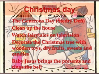  The Generous Day (Štedrý Deň) 
 Clean up the house 
 Watch fairytales on television 
 Decorate the Christmas tree with 
wooden toys, dry fruits, sweets and 
candles 
 Baby Jesus brings the presents and 
rings the bell 
 