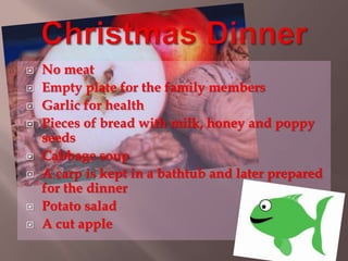  No meat 
 Empty plate for the family members 
 Garlic for health 
 Pieces of bread with milk, honey and poppy 
seeds 
 Cabbage soup 
 A carp is kept in a bathtub and later prepared 
for the dinner 
 Potato salad 
 A cut apple 
 