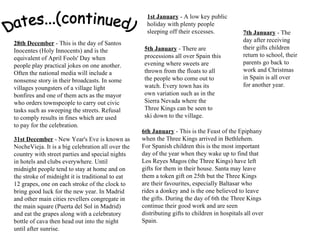 Dates...(continued) 28th December  - This is the day of Santos Inocentes (Holy Innocents) and is the equivalent of April Fools' Day when people play practical jokes on one another. Often the national media will include a nonsense story in their broadcasts. In some villages youngsters of a village light bonfires and one of them acts as the mayor who orders townspeople to carry out civic tasks such as sweeping the streets. Refusal to comply results in fines which are used to pay for the celebration. 31st December  - New Year's Eve is known as NocheVieja. It is a big celebration all over the country with street parties and special nights in hotels and clubs everywhere. Until midnight people tend to stay at home and on the stroke of midnight it is traditional to eat 12 grapes, one on each stroke of the clock to bring good luck for the new year. In Madrid and other main cities revellers congregate in the main square (Puerta del Sol in Madrid) and eat the grapes along with a celebratory bottle of cava then head out into the night until after sunrise. 1st January  - A low key public holiday with plenty people sleeping off their excesses. 5th January  - There are processions all over Spain this evening where sweets are thrown from the floats to all the people who come out to watch. Every town has its own variation such as in the Sierra Nevada where the Three Kings can be seen to ski down to the village.  6th January  - This is the Feast of the Epiphany when the Three Kings arrived in Bethlehem. For Spanish children this is the most important day of the year when they wake up to find that Los Reyes Magos (the Three Kings) have left gifts for them in their house. Santa may leave them a token gift on 25th but the Three Kings are their favourites, especially Baltasar who rides a donkey and is the one believed to leave the gifts. During the day of 6th the Three Kings continue their good work and are seen distributing gifts to children in hospitals all over Spain. 7th January  - The day after receiving their gifts children return to school, their parents go back to work and Christmas in Spain is all over for another year. 