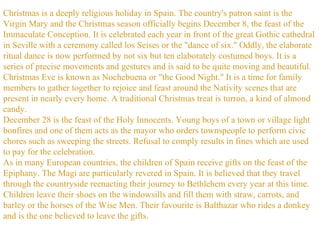 Christmas is a deeply religious holiday in Spain. The country's patron saint is the Virgin Mary and the Christmas season officially begins December 8, the feast of the Immaculate Conception. It is celebrated each year in front of the great Gothic cathedral in Seville with a ceremony called los Seises or the "dance of six." Oddly, the elaborate ritual dance is now performed by not six but ten elaborately costumed boys. It is a series of precise movements and gestures and is said to be quite moving and beautiful.  Christmas Eve is known as Nochebuena or "the Good Night." It is a time for family members to gather together to rejoice and feast around the Nativity scenes that are present in nearly every home. A traditional Christmas treat is turron, a kind of almond candy.  December 28 is the feast of the Holy Innocents. Young boys of a town or village light bonfires and one of them acts as the mayor who orders townspeople to perform civic chores such as sweeping the streets. Refusal to comply results in fines which are used to pay for the celebration.  As in many European countries, the children of Spain receive gifts on the feast of the Epiphany. The Magi are particularly revered in Spain. It is believed that they travel through the countryside reenacting their journey to Bethlehem every year at this time. Children leave their shoes on the windowsills and fill them with straw, carrots, and barley or the horses of the Wise Men. Their favourite is Balthazar who rides a donkey and is the one believed to leave the gifts.  