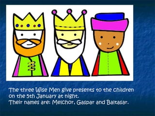 The three Wise Men give presents to the children
on the 5th January at night.
Their names are: Melchor, Gaspar and Baltasar.
 