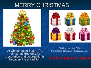 MERRY CHRISTMASMERRY CHRISTMAS
At Christmas in Spain, TheAt Christmas in Spain, The
christmas tree gets itschristmas tree gets its
decoration and colored lightsdecoration and colored lights
because it is a tradition.because it is a tradition.
Children receive Gifts
from Santa Claus on Christmas eve.
CHRISTMAS BY SARA
 
