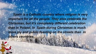 Spain is a Catholic country where religion is very
important for all the people. They also celebrate the
Christmas, but it’s completely different celebration
than in Poland. In Spain during Christmas is much
more joy and public feasting on the streets than in
others countries.
 