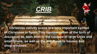 CRIB
Christmas nativity scene is a very important symbol
of Christmas in Spain.This representation of the birth of
Jesus can be seen both in the squares of large cities and
small towns, as well as the entrances to houses and
shop windows.
 