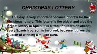 CHRISTMAS LOTTERY
This day is very important because of draw for the
Christmas lottery. This lottery is the oldest and also the
largest lottery in Spain. It is a tradition in which almost
every Spanish person is involved, because it gives the
illusion of winning a million euro.
 
