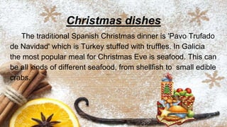 Christmas dishes
The traditional Spanish Christmas dinner is 'Pavo Trufado
de Navidad' which is Turkey stuffed with truffles. In Galicia
the most popular meal for Christmas Eve is seafood. This can
be all kinds of different seafood, from shellfish to small edible
crabs.
 
