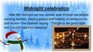 Midnight celebration
After the midnight service, people walk through the streets
carrying torches, playing guitars and beating on tambourines
and drums. One Spanish saying : 'Tonight is the good night
and it is not meant for sleeping!'
 