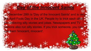 December 28th is 'Day of the Innocent Saints' and is very
like April Fools Day in the UK. People try to trick each other
into believing silly stories and jokes. Newspapers and TV
stations also run silly stories. If you trick someone, you can
call them 'innocent, innocent'.
Day of the Innocent Saints
 