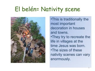El belén= Nativity scene This is traditionally the most important decoration in houses and towns. They try to recreate the life in villages at the time Jesus was born. The sizes of these nativity scenes can vary enormously. 