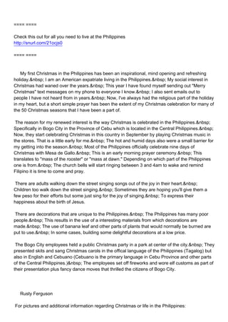 ==== ====

Check this out for all you need to live at the Philippines
http://snurl.com/21ocjs0

==== ====



My first Christmas in the Philippines has been an inspirational, mind opening and refreshing
holiday.&nbsp; I am an American expatriate living in the Philippines.&nbsp; My social interest in
Christmas had waned over the years.&nbsp; This year I have found myself sending out "Merry
Christmas" text messages on my phone to everyone I know.&nbsp; I also sent emails out to
people I have not heard from in years.&nbsp; Now, I've always had the religious part of the holiday
in my heart, but a short simple prayer has been the extent of my Christmas celebration for many of
the 50 Christmas seasons that I have been a part of.

The reason for my renewed interest is the way Christmas is celebrated in the Philippines.&nbsp;
Specifically in Bogo City in the Province of Cebu which is located in the Central Philippines.&nbsp;
Now, they start celebrating Christmas in this country in September by playing Christmas music in
the stores. That is a little early for me.&nbsp; The hot and humid days also were a small barrier for
my getting into the season.&nbsp; Most of the Philippines officially celebrate nine days of
Christmas with Mesa de Gallo.&nbsp; This is an early morning prayer ceremony.&nbsp; This
translates to "mass of the rooster" or "mass at dawn." Depending on which part of the Philippines
one is from.&nbsp; The church bells will start ringing between 3 and 4am to wake and remind
Filipino it is time to come and pray.

There are adults walking down the street singing songs out of the joy in their heart.&nbsp;
Children too walk down the street singing.&nbsp; Sometimes they are hoping you'll give them a
few peso for their efforts but some just sing for the joy of singing.&nbsp; To express their
happiness about the birth of Jesus.

There are decorations that are unique to the Philippines.&nbsp; The Philippines has many poor
people.&nbsp; This results in the use of a interesting materials from which decorations are
made.&nbsp; The use of banana leaf and other parts of plants that would normally be burned are
put to use.&nbsp; In some cases, building some delightful decorations at a low price.

The Bogo City employees held a public Christmas party in a park at center of the city.&nbsp; They
presented skits and sang Christmas carols in the offical language of the Philippines (Tagalog) but
also in English and Cebuano (Cebuano is the primary language in Cebu Province and other parts
of the Central Philippines.)&nbsp; The employees set off fireworks and wore elf customs as part of
their presentation plus fancy dance moves that thrilled the citizens of Bogo City.




Rusty Ferguson

For pictures and additional information regarding Christmas or life in the Philippines:
 