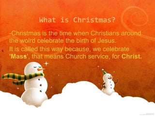 What is Christmas?
-Christmas is the time when Christians around
the wolrd celebrate the birth of Jesus.
It is called this way because, we celebrate
'Mass', that means Church service, for Christ.
 
