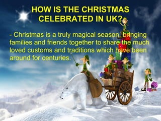 HOW IS THE CHRISTMAS
        CELEBRATED IN UK?
- Christmas is a truly magical season, bringing
families and friends together to share the much
loved customs and traditions which have been
around for centuries.
 
