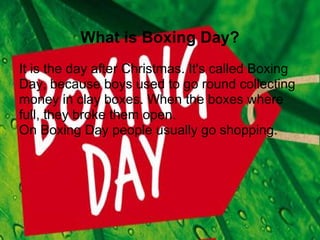 What is Boxing Day?
It is the day after Christmas. It's called Boxing
Day, because boys used to go round collecting
money in clay boxes. When the boxes where
full, they broke them open.
On Boxing Day people usually go shopping.
 