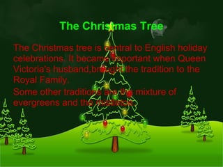 The Christmas Tree
The Christmas tree is central to English holiday
celebrations. It became important when Queen
Victoria's husband,brought the tradition to the
Royal Family.
Some other traditions are the mixture of
evergreens and the mistletoe.
 
