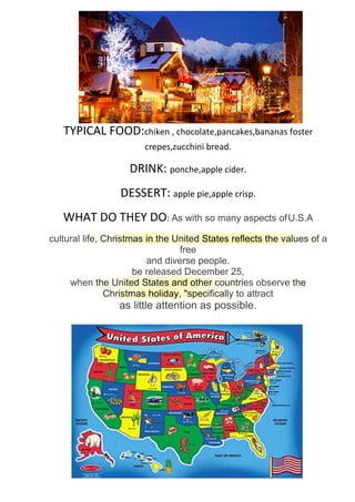 USA:christmas things
TYPICAL FOOD:chiken , chocolate,pancakes,bananas foster
crepes,zucchini bread.
DRINK: ponche,apple cider.
DESSERT: apple pie,apple crisp.
WHAT DO THEY DO: As with so many aspects ofU.S.A
cultural life, Christmas in the United States reflects the values of a
free
and diverse people.
be released December 25,
when the United States and other countries observe the
Christmas holiday, "specifically to attract
as little attention as possible.
 