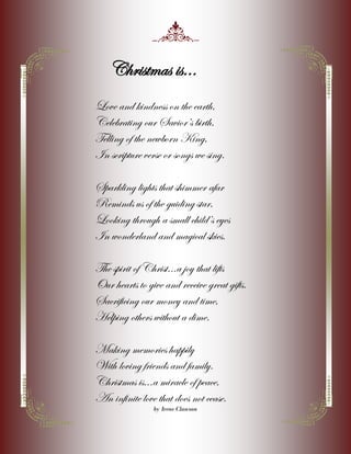 Christmas is...
Love and kindness on the earth,
Celebrating our Saviors birth,
Telling of the newborn King,
In scripture verse or songs we sing.
Sparkling lights that shimmer afar
Reminds us of the guiding star,
Looking through a small childs eyes
In wonderland and magical skies.
The spirit of Christ...a joy that lifts
Our hearts to give and receive great gifts.
Sacrificing our money and time,
Helping others without a dime.
Making memories happily
With loving friends and family.
Christmas is...a miracle of peace,
An infinite love that does not cease.
by Irene Clawson

 