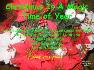 Christmas Is A Magic Time of Year 
Written by: 
Lyndell R. Martin 
©2010 
THIS IS CURRENTLY OUR MOST POPULAR CHRISTMAS SONG. 
YOU CAN PREVIEW IT FOR FREE AT THE END 
OF THIS PRESENTATION. 
MAY GOD BLESS YOU! 
MERRY CHRISTMAS! 
(Song Lyrics Follow)  