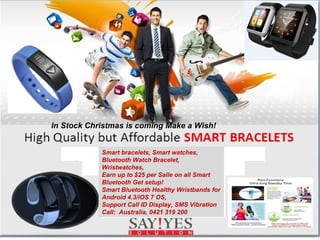 In Stock Christmas is coming Make a Wish! 
Smart bracelets, Smart watches, 
Bluetooth Watch Bracelet, 
Wristwatches, 
Earn up to $25 per Salle on all Smart 
Bluetooth Get setup! 
Smart Bluetooth Healthy Wristbands for 
Android 4.3/iOS 7 OS, 
Support Call ID Display, SMS Vibration 
Call: Australia, 0421 319 200 
 