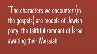 “The charactersweencounter(in
thegospels) aremodelsofJewish
piety,thefaithful remnantofIsrael
awaitingtheirMessiah.
 