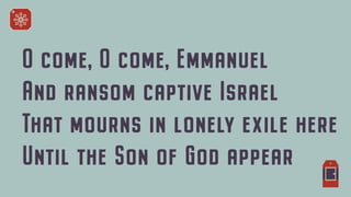 O come, O come, Emmanuel


And ransom captive Israel


That mourns in lonely exile here


Until the Son of God appear


 