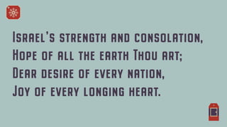 Israel's strength and consolation,


Hope of all the earth Thou art;


Dear desire of every nation,


Joy of every longing heart.
 