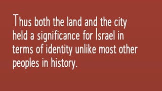 Thus both thelandand thecity
helda significanceforIsraelin
terms ofidentityunlikemostother
peoplesinhistory.
 