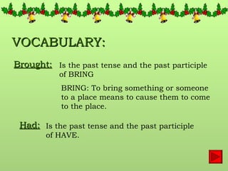 VOCABULARY: Brought:   Is the past tense and the past participle of BRING BRING: To bring something or someone to a place means to cause them to come to the place. Had:   Is the past tense and the past participle of HAVE.  