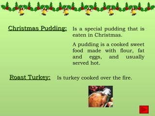 Christmas Pudding: Is a special pudding that is eaten in Christmas. A pudding is a cooked sweet food made with flour, fat and eggs, and usually served hot. Roast Turkey: Is turkey cooked over the fire. 