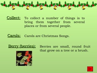 Collect: To collect a number of things is to bring them together from several places or from several people. Carols: Carols are Christmas Songs. Berry (berries): Berries are small, round fruit that grow on a tree or a brush. 