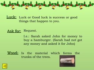 Luck: Luck or Good luck is success or good things that happen to you. Ask for: Request. I.e.: Sarah asked John for money to buy a hamburger. (Sarah had not got any money and asked it for John) Wood: Is the material which forms the trunks of the trees. 