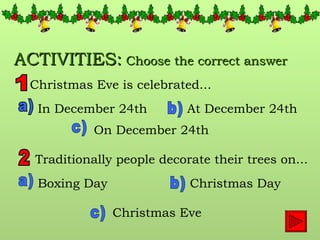 ACTIVITIES:  Choose the correct answer Christmas Eve is celebrated... 1 a) b) c) In December 24th At December 24th On December 24th 2 Traditionally people decorate their trees on... a) b) c) Boxing Day Christmas Day Christmas Eve 