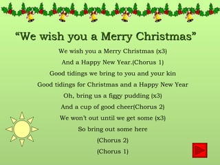 “ We wish you a Merry Christmas” We wish you a Merry Christmas (x3) And a Happy New Year.(Chorus 1) Good tidings we bring to you and your kin Good tidings for Christmas and a Happy New Year Oh, bring us a figgy pudding (x3) And a cup of good cheer(Chorus 2) We won’t out until we get some (x3) So bring out some here (Chorus 2) (Chorus 1) 