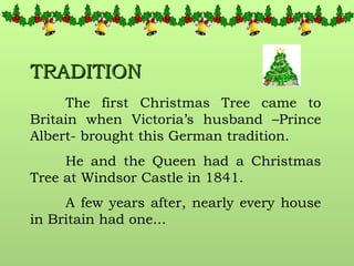 TRADITION The first Christmas Tree came to Britain when Victoria’s husband –Prince Albert- brought this German tradition. He and the Queen had a Christmas Tree at Windsor Castle in 1841. A few years after, nearly every house in Britain had one... 