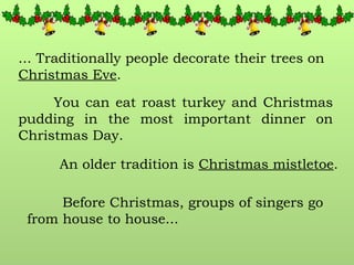 ... Traditionally people decorate their trees on  Christmas Eve . You can eat roast turkey and Christmas pudding in the most important dinner on Christmas Day.  An older tradition is  Christmas mistletoe . Before Christmas, groups of singers go from house to house... 