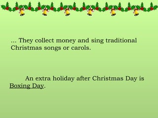 ... They collect money and sing traditional Christmas songs or carols. An extra holiday after Christmas Day is  Boxing Day . 