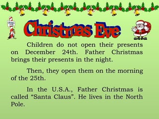 Christmas Eve Children do not open their presents on December 24th. Father Christmas brings their presents in the night. Then, they open them on the morning of the 25th. In the U.S.A., Father Christmas is called “Santa Claus”. He lives in the North Pole. 