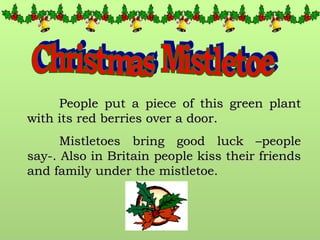 Christmas Mistletoe People put a piece of this green plant with its red berries over a door. Mistletoes bring good luck –people say-. Also in Britain people kiss their friends and family under the mistletoe. 