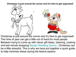 Christmas is just around the corner and it’s time to get organised! This time of year can get a little out of hand for most people. Between trying to come up with clever gift ideas, cleaning, cooking and last minute shopping  Design Wedding Gowns   , Christmas can be a little stressful. This is why we have put together a quick guide to help minimize stress during the festive season. Christmas is just around the corner and it’s time to get organised! 